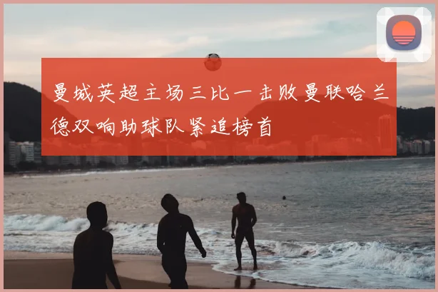 曼城英超主场三比一击败曼联哈兰德双响助球队紧追榜首