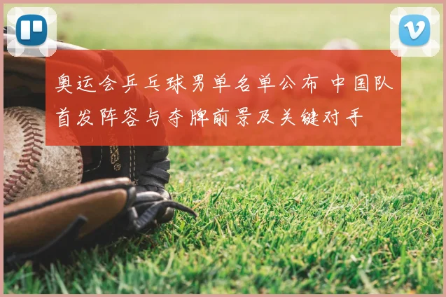 奥运会乒乓球男单名单公布 中国队首发阵容与夺牌前景及关键对手