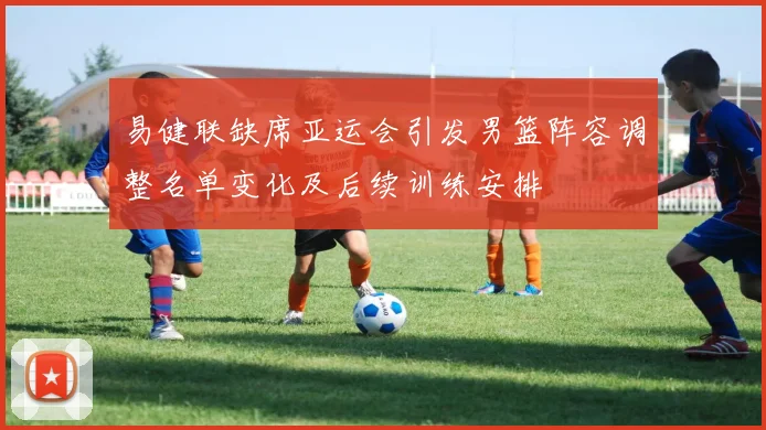 易健联缺席亚运会引发男篮阵容调整名单变化及后续训练安排