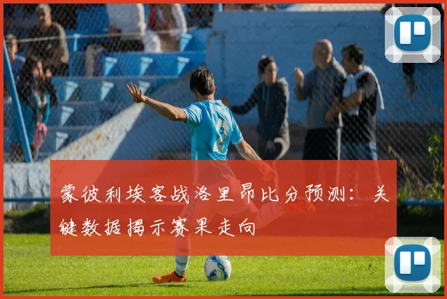 蒙彼利埃客战洛里昂比分预测：关键数据揭示赛果走向