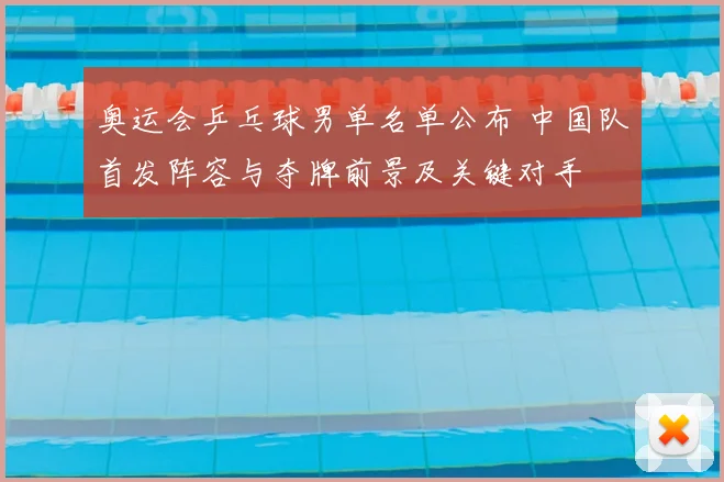 奥运会乒乓球男单名单公布 中国队首发阵容与夺牌前景及关键对手