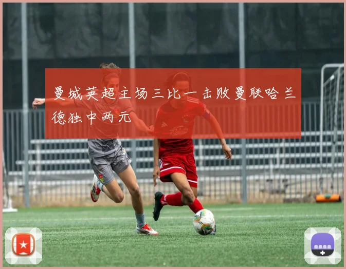 曼城英超主场三比一击败曼联哈兰德独中两元