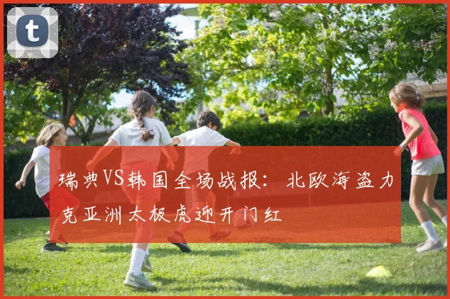 瑞典VS韩国全场战报：北欧海盗力克亚洲太极虎迎开门红