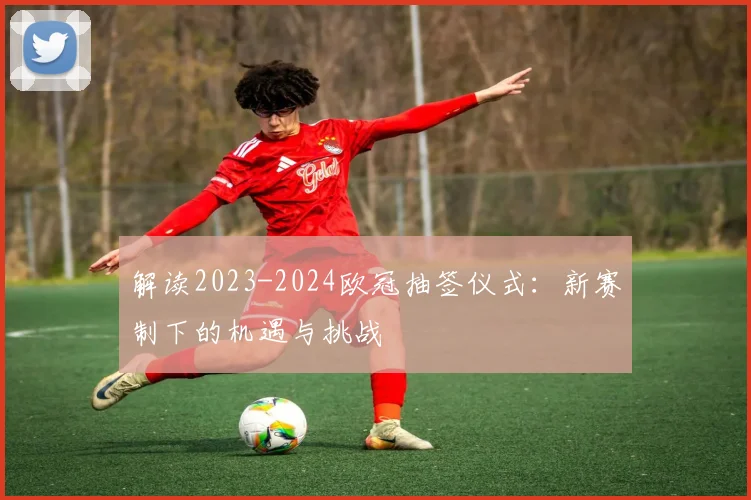 解读2023-2024欧冠抽签仪式：新赛制下的机遇与挑战